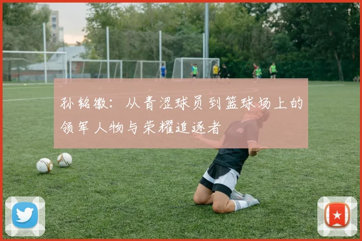 孙铭徽：从青涩球员到篮球场上的领军人物与荣耀追逐者
