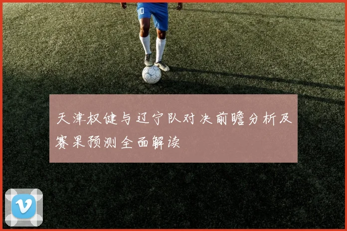 天津权健与辽宁队对决前瞻分析及赛果预测全面解读