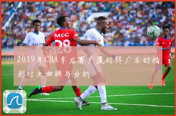 2019年CBA季后赛广厦对阵广东的精彩对决回顾与分析