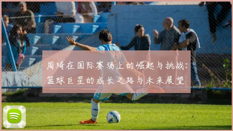 周琦在国际赛场上的崛起与挑战：篮球巨星的成长之路与未来展望