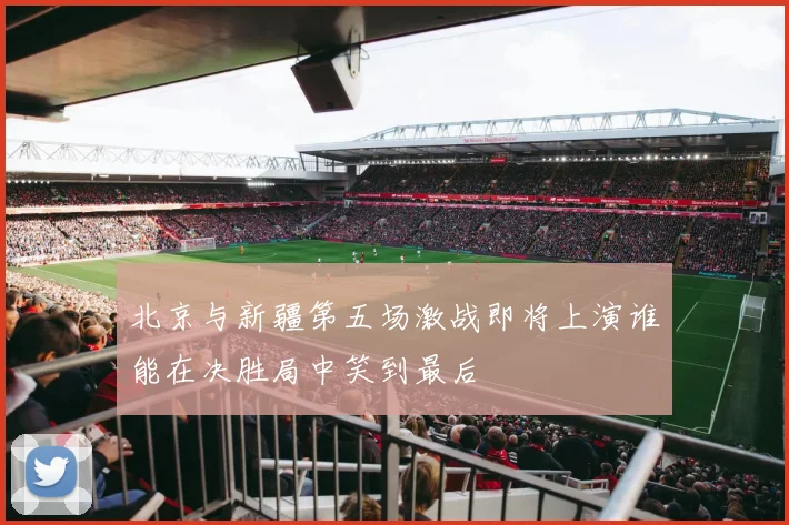 北京与新疆第五场激战即将上演谁能在决胜局中笑到最后