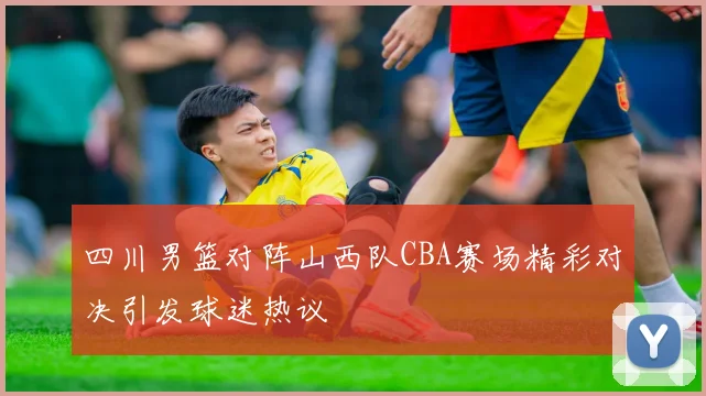 四川男篮对阵山西队CBA赛场精彩对决引发球迷热议