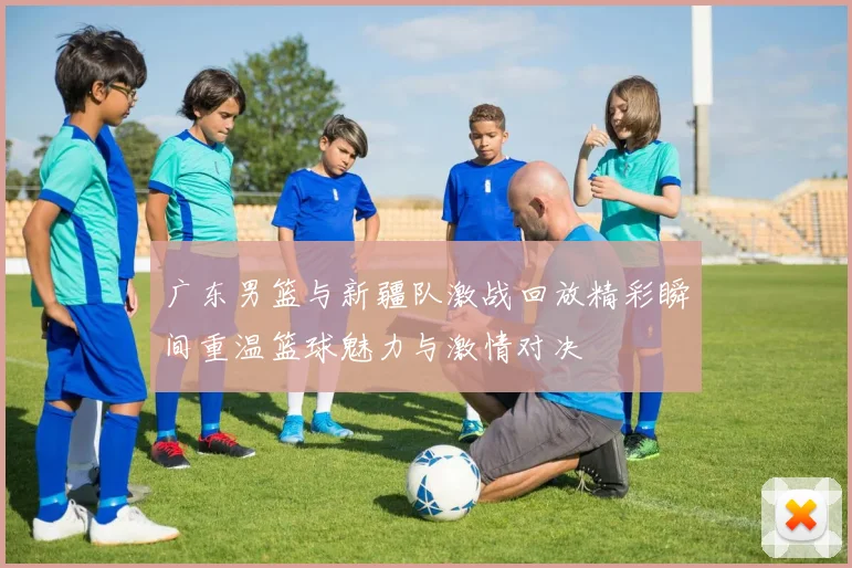 广东男篮与新疆队激战回放精彩瞬间重温篮球魅力与激情对决