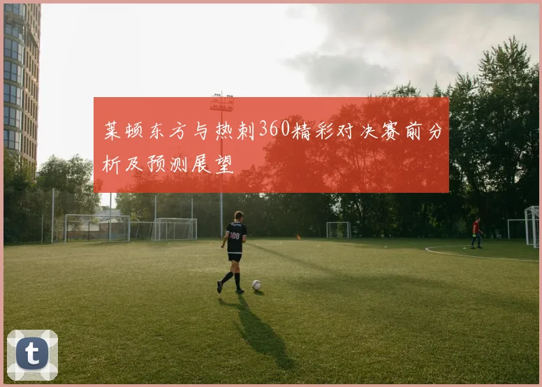 莱顿东方与热刺360精彩对决赛前分析及预测展望