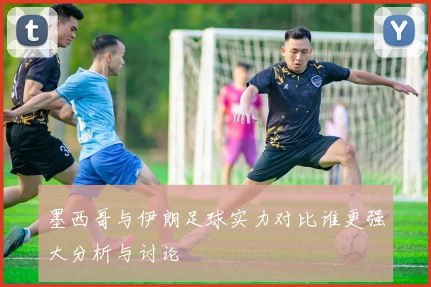 墨西哥与伊朗足球实力对比谁更强大分析与讨论