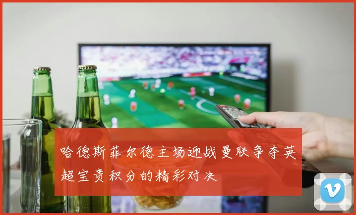 哈德斯菲尔德主场迎战曼联争夺英超宝贵积分的精彩对决